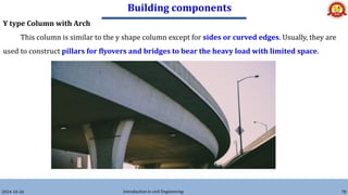 Building components
2024-10-26 Introduction to civil Engineering 78
Y type Column with Arch
This column is similar to the y shape column except for sides or curved edges. Usually, they are
used to construct pillars for flyovers and bridges to bear the heavy load with limited space.
 