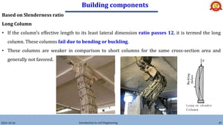 Building components
2024-10-26 Introduction to civil Engineering 87
Based on Slenderness ratio
Long Column
• If the column’s effective length to its least lateral dimension ratio passes 12, it is termed the long
column. These columns fail due to bending or buckling.
• These columns are weaker in comparison to short columns for the same cross-section area and
generally not favored.
 