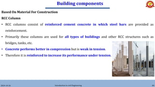 Building components
2024-10-26 Introduction to civil Engineering 89
Based On Material For Construction
RCC Column
• RCC columns consist of reinforced cement concrete in which steel bars are provided as
reinforcement.
• Primarily these columns are used for all types of buildings and other RCC structures such as
bridges, tanks, etc.
• Concrete performs better in compression but is weak in tension.
• Therefore it is reinforced to increase its performance under tension.
 