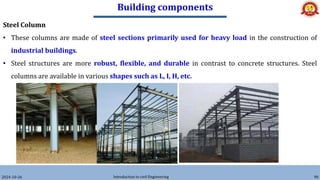 Building components
2024-10-26 Introduction to civil Engineering 90
Steel Column
• These columns are made of steel sections primarily used for heavy load in the construction of
industrial buildings.
• Steel structures are more robust, flexible, and durable in contrast to concrete structures. Steel
columns are available in various shapes such as L, I, H, etc.
 
