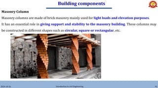 Building components
2024-10-26 Introduction to civil Engineering 92
Masonry Column
Masonry columns are made of brick masonry mainly used for light loads and elevation purposes.
It has an essential role in giving support and stability to the masonry building. These columns may
be constructed in different shapes such as circular, square or rectangular, etc.
 