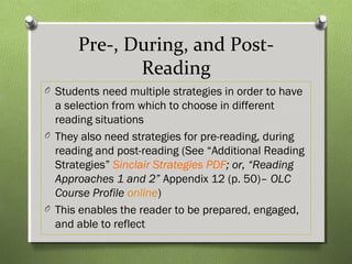 Pre-, During, and Post-
Reading
O Students need multiple strategies in order to have
a selection from which to choose in different
reading situations
O They also need strategies for pre-reading, during
reading and post-reading (See “Additional Reading
Strategies” Sinclair Strategies PDF; or, “Reading
Approaches 1 and 2” Appendix 12 (p. 50)– OLC
Course Profile online)
O This enables the reader to be prepared, engaged,
and able to reflect
 
