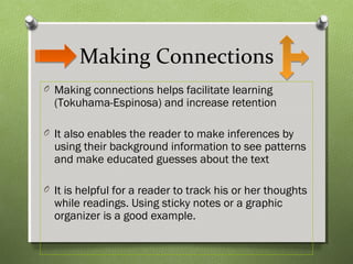 Making Connections
O Making connections helps facilitate learning
(Tokuhama-Espinosa) and increase retention
O It also enables the reader to make inferences by
using their background information to see patterns
and make educated guesses about the text
O It is helpful for a reader to track his or her thoughts
while readings. Using sticky notes or a graphic
organizer is a good example.
 