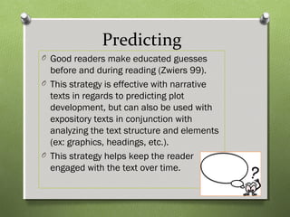 Predicting
O Good readers make educated guesses
before and during reading (Zwiers 99).
O This strategy is effective with narrative
texts in regards to predicting plot
development, but can also be used with
expository texts in conjunction with
analyzing the text structure and elements
(ex: graphics, headings, etc.).
O This strategy helps keep the reader
engaged with the text over time.
 