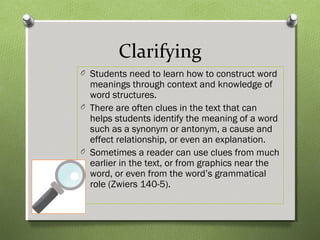 Clarifying
O Students need to learn how to construct word
meanings through context and knowledge of
word structures.
O There are often clues in the text that can
helps students identify the meaning of a word
such as a synonym or antonym, a cause and
effect relationship, or even an explanation.
O Sometimes a reader can use clues from much
earlier in the text, or from graphics near the
word, or even from the word’s grammatical
role (Zwiers 140-5).
 
