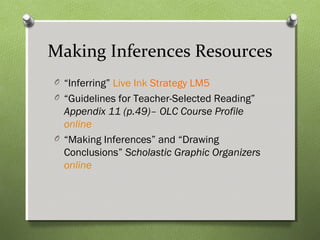 Making Inferences Resources
O “Inferring” Live Ink Strategy LM5
O “Guidelines for Teacher-Selected Reading”
Appendix 11 (p.49)– OLC Course Profile
online
O “Making Inferences” and “Drawing
Conclusions” Scholastic Graphic Organizers
online
 