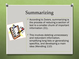 Summarizing
O According to Zwiers, summarizing is
the process of reducing a section of
text to a smaller chunk of important
information (31).
O This involves deleting unnecessary
and redundant information,
simplifying long lists or generalizing
specifics, and developing a main
idea (Wendling 110)
 