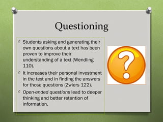 Questioning
O Students asking and generating their
own questions about a text has been
proven to improve their
understanding of a text (Wendling
110).
O It increases their personal investment
in the text and in finding the answers
for those questions (Zwiers 122).
O Open-ended questions lead to deeper
thinking and better retention of
information.
 