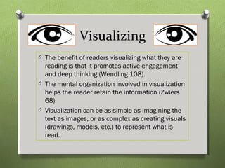 Visualizing
O The benefit of readers visualizing what they are
reading is that it promotes active engagement
and deep thinking (Wendling 108).
O The mental organization involved in visualization
helps the reader retain the information (Zwiers
68).
O Visualization can be as simple as imagining the
text as images, or as complex as creating visuals
(drawings, models, etc.) to represent what is
read.
 