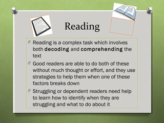 Reading
O Reading is a complex task which involves
both decoding and comprehending the
text
O Good readers are able to do both of these
without much thought or effort, and they use
strategies to help them when one of these
factors breaks down
O Struggling or dependent readers need help
to learn how to identify when they are
struggling and what to do about it
 