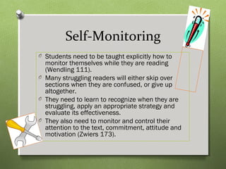 Self-Monitoring
O Students need to be taught explicitly how to
monitor themselves while they are reading
(Wendling 111).
O Many struggling readers will either skip over
sections when they are confused, or give up
altogether.
O They need to learn to recognize when they are
struggling, apply an appropriate strategy and
evaluate its effectiveness.
O They also need to monitor and control their
attention to the text, commitment, attitude and
motivation (Zwiers 173).
 