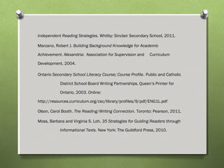 Independent Reading Strategies. Whitby: Sinclair Secondary School, 2011.
Marzano, Robert J. Building Background Knowledge for Academic
Achievement. Alexandria: Association for Supervision and Curriculum
Development, 2004.
Ontario Secondary School Literacy Course; Course Profile. Public and Catholic
District School Board Writing Partnerships, Queen’s Printer for
Ontario, 2003. Online:
http://resources.curriculum.org/csc/library/profiles/9/pdf/ENG1L.pdf
Olson, Carol Booth. The Reading/Writing Connection. Toronto: Pearson, 2011.
Moss, Barbara and Virginia S. Loh. 35 Strategies for Guiding Readers through
Informational Texts. New York: The Guildford Press, 2010.
 