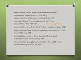 “Opening the Door: Teaching Students to Use Visualization to Improve
Comprehension.” Education World, Inc., 2011. Online:
http://www.educationworld.com/a_curr/profdev/profdev094.shtml
Price, Robert. “Schema,” “Interpretive Questioning” and “Powerful
Questions.” Robert Price, 2007. Online: http://www.eggplant.org/
Sara, Amanda. The Literacy Toolkit. Bethel, CT: Crown House Publishing Ltd., 2009.
Tokuhama-Espinosa, Tracey. Mind, Brain, And Education Science. New York: W.W.
Norton and Company, 2011.
Wendling, Barbara J. and Nancy Mather. Essentials of Evidence-Based
Academic Interventions. New Jersey: Wiley, 2009.
Zwiers, Jeff. Building Reading Comprehension Habits in Grades 6-12. Newark:
International Reading Association, Inc., 2010.
 