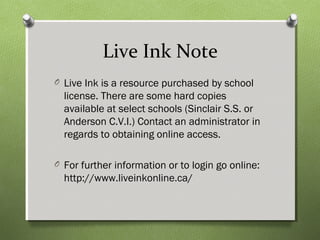 Live Ink Note
O Live Ink is a resource purchased by school
license. There are some hard copies
available at select schools (Sinclair S.S. or
Anderson C.V.I.) Contact an administrator in
regards to obtaining online access.
O For further information or to login go online:
http://www.liveinkonline.ca/
 