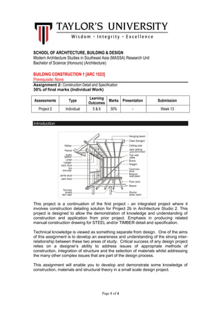 Page 1 of 4
SCHOOL OF ARCHITECTURE, BUILDING & DESIGN
Modern Architecture Studies in Southeast Asia (MASSA) Research Unit
Bachelor of Science (Honours) (Architecture)
BUILDING CONSTRUCTION 1 [ARC 1523]
Prerequisite: None
Assignment 2: Construction Detail and Specification
30% of final marks (Individual Work)
Introduction
This project is a continuation of the first project - an integrated project where it
involves construction detailing solution for Project 2b in Architecture Studio 2. This
project is designed to allow the demonstration of knowledge and understanding of
construction and application from prior project. Emphasis in producing related
manual construction drawing for STEEL and/or TIMBER detail and specification.
Technical knowledge is viewed as something separate from design. One of the aims
of this assignment is to develop an awareness and understanding of the strong inter-
relationship between these two areas of study. Critical success of any design project
relies on a designer’s ability to address issues of appropriate methods of
construction, integration of structure and the selection of materials whilst addressing
the many other complex issues that are part of the design process.
This assignment will enable you to develop and demonstrate some knowledge of
construction, materials and structural theory in a small scale design project.
Assessments Type
Learning
Outcomes
Marks Presentation Submission
Project 2 Individual 5 & 6 30% - Week 13
 