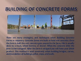 There are many strategies, and techniques when Building Concrete
Forms in carpentry. Concrete forms are built to hold wet concrete. Once
the form is built the wet concrete gets poured in the form, this is usually
done by a truck, wheel borrow, or shovel. When the concrete dries the
form is then stripped. After the form is stripped you will have your finish
product. This method is used commonly when building bridges, curves,
and foundation of buildings, pillar, steps, and walls.
 