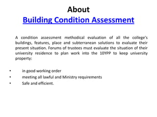 About
Building Condition Assessment
A condition assessment methodical evaluation of all the college's
buildings, features, place and subterranean solutions to evaluate their
present situation. Forums of trustees must evaluate the situation of their
university residence to plan work into the 10YPP to keep university
property:
•
•
•

in good working order
meeting all lawful and Ministry requirements
Safe and efficient.

 