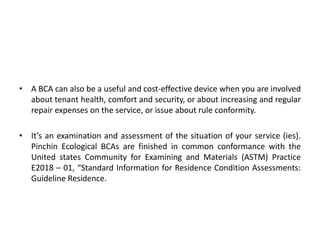 • A BCA can also be a useful and cost-effective device when you are involved
about tenant health, comfort and security, or about increasing and regular
repair expenses on the service, or issue about rule conformity.

• It’s an examination and assessment of the situation of your service (ies).
Pinchin Ecological BCAs are finished in common conformance with the
United states Community for Examining and Materials (ASTM) Practice
E2018 – 01, “Standard Information for Residence Condition Assessments:
Guideline Residence.

 