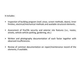 It includes:

• Inspection of building program (roof, areas, screen methods, doors), inner
finishes, electrical/mechanical methods and available structural elements.
• Assessment of fire/life security and exterior site features (i.e., routes,
streets, vehicle vehicle parking, gardening, etc.)
• Written and photography documentation of each factor together with
observed insufficiencies.
• Review of common documentation on repair/maintenance record of the
elements, if available.

 