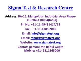Sigma Test & Research Centre
Address: BA-15, Mangolpuri Industrial Area PhaseII Delhi-110034(India)
Ph No: +91-11-49491414/15
Fax: +91-11-4385 2040
Email: info@sigmatest.org
Email: rahul@sigmatest.org
Website: www.sigmatest.org
Contact person: Mr. Rahul Gupta
Mobile: +91- 9811565000

 