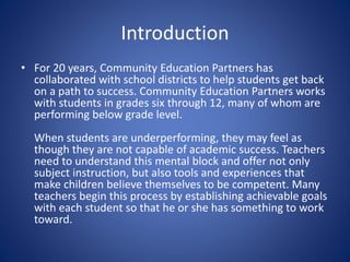 Introduction
• For 20 years, Community Education Partners has
collaborated with school districts to help students get back
on a path to success. Community Education Partners works
with students in grades six through 12, many of whom are
performing below grade level.
When students are underperforming, they may feel as
though they are not capable of academic success. Teachers
need to understand this mental block and offer not only
subject instruction, but also tools and experiences that
make children believe themselves to be competent. Many
teachers begin this process by establishing achievable goals
with each student so that he or she has something to work
toward.