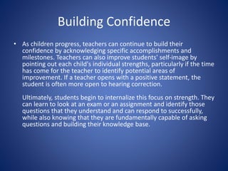 Building Confidence
• As children progress, teachers can continue to build their
confidence by acknowledging specific accomplishments and
milestones. Teachers can also improve students' self-image by
pointing out each child's individual strengths, particularly if the time
has come for the teacher to identify potential areas of
improvement. If a teacher opens with a positive statement, the
student is often more open to hearing correction.
Ultimately, students begin to internalize this focus on strength. They
can learn to look at an exam or an assignment and identify those
questions that they understand and can respond to successfully,
while also knowing that they are fundamentally capable of asking
questions and building their knowledge base.