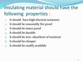 10
Insulating material should have the
following properties :
1. It should have high thermal resistance
2. It should be reasonably fire proof
3. It should be insect proof
4. It should be durable
5. It should be non- absorbent of moisture
6. It should be cheaper
7. It should be readily available
 