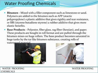  Bitumen - Mixed with a filler component such as limestone or sand.
Polymers are added to the bitumen such as APP (atactic
polypropylene) a plastic additive that gives rigidity and tear resistance,
or SBS (styrene butadiene styrene) a rubber additive that gives more
elastic benefits.
 Base Products - Polyester, fiber glass, rag fiber (hessian), and paper.
These products are bought in roll format and are pulled through the
bitumen mixes on huge rollers. The base product becomes saturated in
huge tanks by the tar like bitumen substance, creating rolls of
waterproof material.
Water Proofing Chemicals
WATER PROOFING WATER PROOFING
CHEMICALS
 