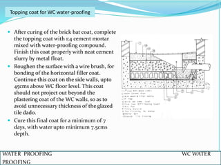  After curing of the brick bat coat, complete
the topping coat with 1:4 cement mortar
mixed with water-proofing compound.
Finish this coat properly with neat cement
slurry by metal float.
 Roughen the surface with a wire brush, for
bonding of the horizontal filler coat.
Continue this coat on the side walls, upto
45cms above WC floor level. This coat
should not project out beyond the
plastering coat of the WC walls, so as to
avoid unnecessary thickness of the glazed
tile dado.
 Cure this final coat for a minimum of 7
days, with water upto minimum 7.5cms
depth.
WATER PROOFING WC WATER
PROOFING
Topping coat for WC water-proofing
 