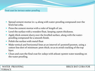 Final coat for terrace water-proofing
 Spread cement mortar in 1:4 along with water-proofing compound over the
brick bat coba.
 Press the cement mortar with a ruler of length of 2m.
 Level the surface with a wooden float, keeping 25mm thickness.
 Apply thick cement slurry over the levelled surface, along with the water-
proofing compound for a smooth finish.
 Polish the surface with metal float
 Make vertical and horizontal lines at an intervel of 300mmX300mm, using a
cotton line dori of minimum 3mm thick; so as to avoid cracking of the top
layer.
 Clean and cure the final coat for 21days with atleast 150mm water standing on
the water proofing.
WATER PROOFING BRICK BAT COBA FOR
TERRACE
 