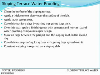  Clean the surface of the sloping terrace.
 Apply a thick cement slurry over the surface of the slab.
 Apply 1:1.5:3 screen coat.
 Cure this coat for 7 days by putting wet gunny bags on it.
 Over this coat, apply a finishing coat with cement sand mortar 1:4 and
water-proofing compound as per design.
 Make an edge between the parapet and the sloping roof on the second
day.
 Cure this water-proofing for 15 days with gunny bags spread over it.
 Constant watering is required on a sloping slab.
Sloping Terrace Water Proofing
WATER PROOFING SLOPING TERRACE WATER
PROOFING
 