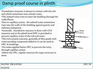 WATER PROOFING DPC IN
PLINTH
Damp proof course in plinth
•Foundation masonry is always in contact with the sub
soil,which sometimes may contain water.
•The subsoil water tries to enter the building through the
walls/floore.
•Due to capillary action, the subsoil water sometimes
rises into the walls of the building against gravity and
indicates dampness.
•Generally , foundation masonry is done with UCR
masonry and at the plinth level,DPC is provided to
prevent capillary water of the sub soil water.
•The rich cement concrete, generally of M20 grade with
water proofing compound added to it can be used as
DPC in buildings.
•Tar isalso applied below DPC to prevent the entry
through capillary action.
•Above the DPC, regular masonry for super structure is
done.
 