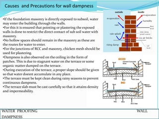 WATER PROOFING WALL
DAMPNESS
Causes and Precautions for wall dampness
•If the foundation masonry is directly exposed to subsoil, water
may enter the building through the walls.
•For this it is ensured that pointing or plastering the exposed
walls is done to restrict the direct contact of sub soil water with
masonry.
•No hollow spaces should remain in the masonry as these are
the routes for water to enter.
•For the junctions of RCC and masonry, chicken mesh should be
used for plastering.
•Dampness is also observed on the ceiling in the form of
patches. This is due to stagnant water on the terrace or some
organic matter dumped on the terrace.
•During execution of the terrace, a proper slope should be given
so that water doesnt accumulate in any place.
•The terrace must be kept clean during rainy seasons to prevent
continuous dampness.
•The terrace slab must be cast carefully so that it attains density
and impermeability.
 