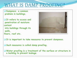 WHAT IS DAMP PROOFING?
 Dampness a common
problem in buildings.
 It refers to access and
penetration of moisture
content
into buildings through its
walls,
floors, roof etc.
 It is important to take measures to prevent dampness.
 Such measures is called damp proofing.
 Water proofing is a treatment of the surface or structure in
a building to prevent leakage.
 