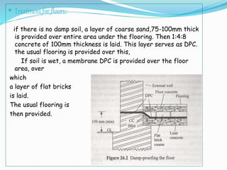  Treatment for floors:-
if there is no damp soil, a layer of coarse sand,75-100mm thick
is provided over entire area under the flooring. Then 1:4:8
concrete of 100mm thickness is laid. This layer serves as DPC.
the usual flooring is provided over this,
If soil is wet, a membrane DPC is provided over the floor
area, over
which
a layer of flat bricks
is laid.
The usual flooring is
then provided.
 