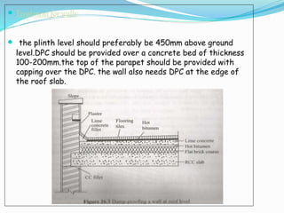  Treatment for walls:
 the plinth level should preferably be 450mm above ground
level.DPC should be provided over a concrete bed of thickness
100-200mm.the top of the parapet should be provided with
capping over the DPC. the wall also needs DPC at the edge of
the roof slab.
 