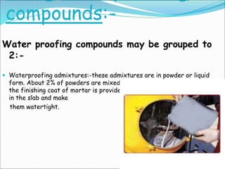 compounds:-
Water proofing compounds may be grouped to
2:-
 Waterproofing admixtures:-these admixtures are in powder or liquid
form. About 2% of powders are mixed while making cement mortar. when
the finishing coat of mortar is provided, these compounds seal the pores
in the slab and make
them watertight.
 