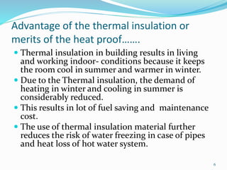 6
Advantage of the thermal insulation or
merits of the heat proof…….
 Thermal insulation in building results in living
and working indoor- conditions because it keeps
the room cool in summer and warmer in winter.
 Due to the Thermal insulation, the demand of
heating in winter and cooling in summer is
considerably reduced.
 This results in lot of fuel saving and maintenance
cost.
 The use of thermal insulation material further
reduces the risk of water freezing in case of pipes
and heat loss of hot water system.
 
