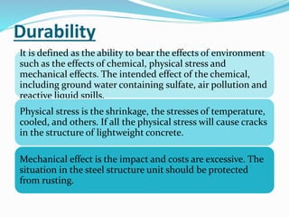 Durability
It is defined as the ability to bear the effects of environment
such as the effects of chemical, physical stress and
mechanical effects. The intended effect of the chemical,
including ground water containing sulfate, air pollution and
reactive liquid spills.
Physical stress is the shrinkage, the stresses of temperature,
cooled, and others. If all the physical stress will cause cracks
in the structure of lightweight concrete.
Mechanical effect is the impact and costs are excessive. The
situation in the steel structure unit should be protected
from rusting.
 