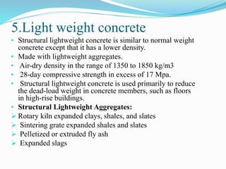 5.Light weight concrete
• Structural lightweight concrete is similar to normal weight
concrete except that it has a lower density.
• Made with lightweight aggregates.
• Air-dry density in the range of 1350 to 1850 kg/m3
• 28-day compressive strength in excess of 17 Mpa.
• Structural lightweight concrete is used primarily to reduce
the dead-load weight in concrete members, such as floors
in high-rise buildings.
• Structural Lightweight Aggregates:
 Rotary kiln expanded clays, shales, and slates
 Sintering grate expanded shales and slates
 Pelletized or extruded fly ash
 Expanded slags
 