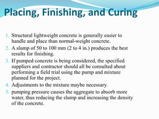 Placing, Finishing, and Curing
1. Structural lightweight concrete is generally easier to
handle and place than normal-weight concrete.
2. A slump of 50 to 100 mm (2 to 4 in.) produces the best
results for finishing.
3. If pumped concrete is being considered, the specified
suppliers and contractor should all be consulted about
performing a field trial using the pump and mixture
planned for the project.
4. Adjustments to the mixture maybe necessary.
5. pumping pressure causes the aggregate to absorb more
water, thus reducing the slump and increasing the density
of the concrete.
 