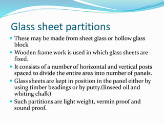 Glass sheet partitions
 These may be made from sheet glass or hollow glass
block
 Wooden frame work is used in which glass sheets are
fixed.
 It consists of a number of horizontal and vertical posts
spaced to divide the entire area into number of panels.
 Glass sheets are kept in position in the panel either by
using timber beadings or by putty.(linseed oil and
whiting chalk)
 Such partitions are light weight, vermin proof and
sound proof.
 