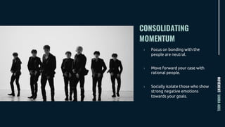 CONSOLIDATING
MOMENTUM
MOVEMENT/SHIRAABEL
› Focus on bonding with the
people are neutral.
› Move forward your case with
rational people.
› Socially isolate those who show
strong negative emotions
towards your goals.
 