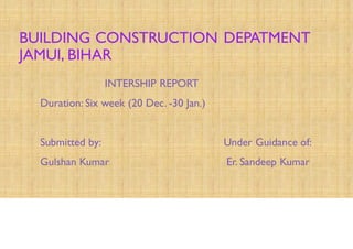 BUILDING CONSTRUCTION DEPATMENT
JAMUI, BIHAR
INTERSHIP REPORT
Duration: Six week (20 Dec. -30 Jan.)
Submitted by: Under Guidance of:
Gulshan Kumar Er. Sandeep Kumar
 