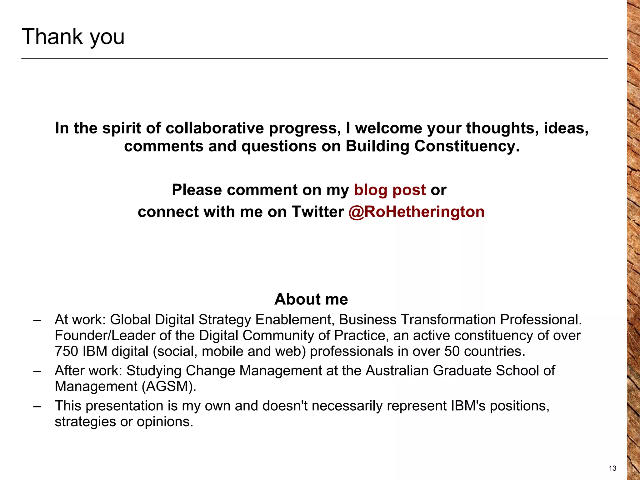 Thank you In the spirit of  collaborative progress , I welcome your thoughts, ideas, comments and questions on Building Constituency. Please comment on my  blog post  or  connect with me on Twitter  @RoHetherington About me At work: Global Digital Strategy Enablement, Business Transformation Professional. Founder/Leader of the Digital Community of Practice, an active constituency of over 750 IBM digital (social, mobile and web) professionals in over 50 countries. After work: Studying Change Management at the Australian Graduate School of Management (AGSM). This presentation is my own and doesn't necessarily represent IBM's positions, strategies or opinions.  