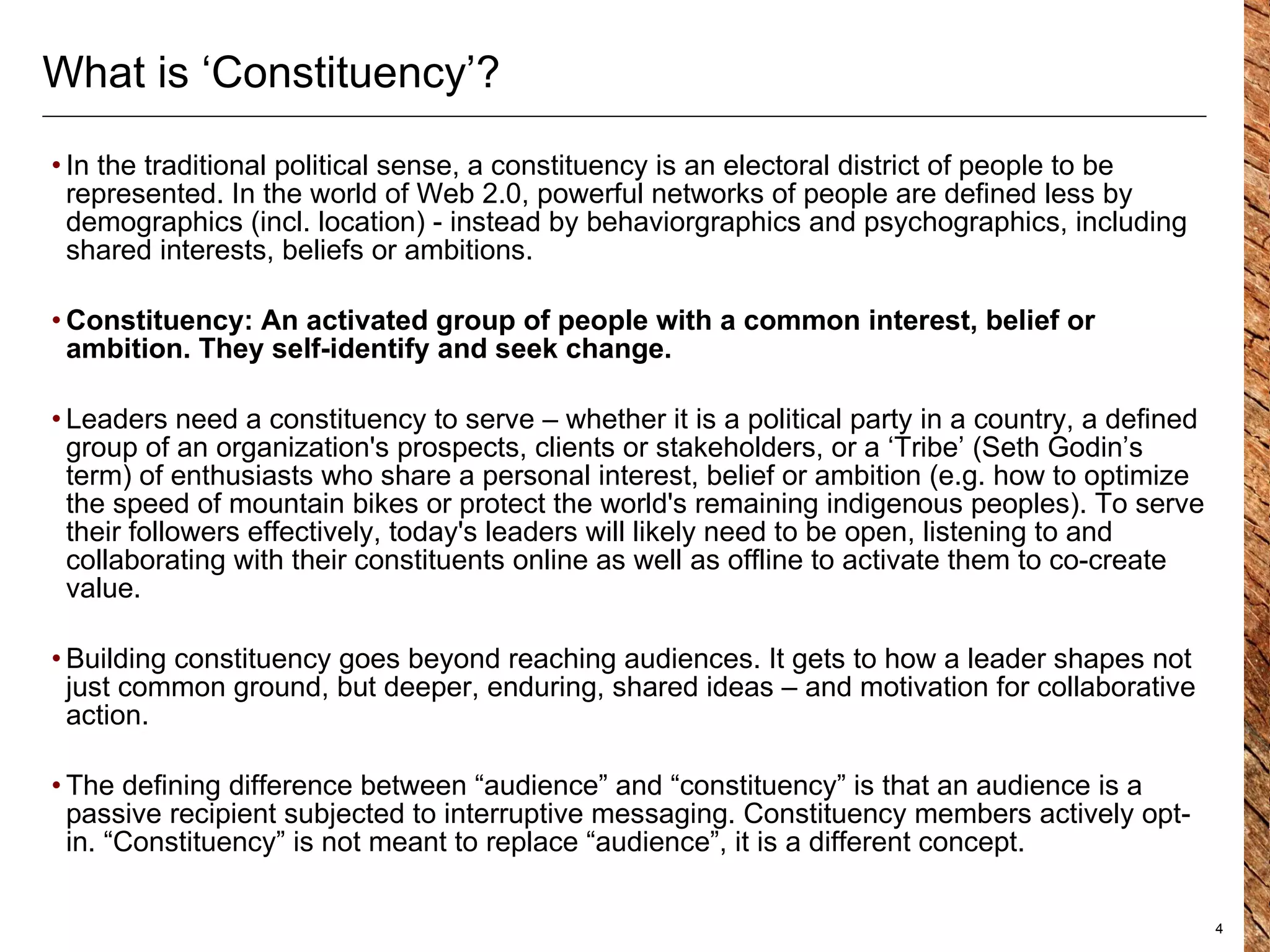 What is ‘Constituency’?  In the traditional political sense, a constituency is an electoral district of people to be represented. In the world of Web 2.0, powerful networks of people are defined less by demographics (incl. location) - instead by behaviorgraphics and psychographics, including shared interests, beliefs or ambitions.  Constituency: An activated group of people with a common interest, belief or ambition. They self-identify and seek change.  Leaders need a constituency to serve – whether it is a political party in a country, a defined group of an organization's prospects, clients or stakeholders, or a ‘Tribe’ (Seth Godin’s term) of enthusiasts who share a personal interest, belief or ambition (e.g. how to optimize the speed of mountain bikes or  protect the world's remaining indigenous peoples ). To serve their followers effectively, today's leaders will likely need to be open, listening to and collaborating with their constituents online as well as offline to activate them to co-create value. Building constituency goes beyond reaching audiences. It gets to how a leader shapes not just common ground, but deeper, enduring, shared ideas – and motivation for collaborative action . The defining difference between “audience” and “constituency” is that an audience is a passive recipient subjected to interruptive messaging. Constituency members actively opt-in. “Constituency” is not meant to replace “audience”, it is a different concept.  