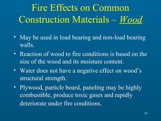 Fire Effects on Common
Construction Materials – Wood
• May be used in load bearing and non-load bearing
walls.
• Reaction of wood to fire conditions is based on the
size of the wood and its moisture content.
• Water does not have a negative effect on wood’s
structural strength.
• Plywood, particle board, paneling may be highly
combustible, produce toxic gases and rapidly
deteriorate under fire conditions.
14

 