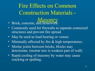 Fire Effects on Common
Construction Materials Masonry
Brick, concrete, and stonework.

•
• Commonly used for firewalls to separate connected
structures and prevent fire spread.
• May be used as load bearing or veneer.
• Minimally affected by fire & high temperatures.
• Mortar joints between bricks, blocks may
deteriorate. (mortar mix is weakest part of wall)
• Rapid cooling of masonry by water may cause
cracking or spalling.
15

 