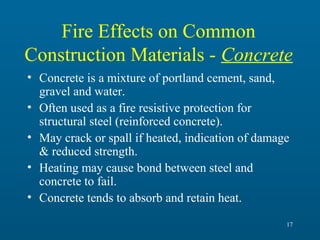 Fire Effects on Common
Construction Materials - Concrete
• Concrete is a mixture of portland cement, sand,
gravel and water.
• Often used as a fire resistive protection for
structural steel (reinforced concrete).
• May crack or spall if heated, indication of damage
& reduced strength.
• Heating may cause bond between steel and
concrete to fail.
• Concrete tends to absorb and retain heat.
17

 
