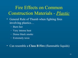 Fire Effects on Common
Construction Materials - Plastic
• General Rule of Thumb when fighting fires
involving plastics…
–
–
–
–

Burn fast
Very intense heat
Dense black smoke
Extremely toxic

• Can resemble a Class B Fire (flammable liquids)
22

 